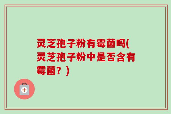 灵芝孢子粉有霉菌吗(灵芝孢子粉中是否含有霉菌?) 灵芝孢子粉有霉菌吗(灵芝孢子粉中是否含有霉菌?)