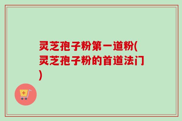 灵芝孢子粉第一道粉(灵芝孢子粉的首道法门)