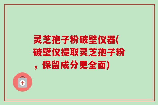 灵芝孢子粉破壁仪器(破壁仪提取灵芝孢子粉,保留成分更全面)