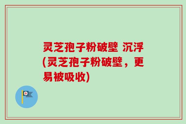灵芝孢子粉破壁 沉浮(灵芝孢子粉破壁,更易被吸收)