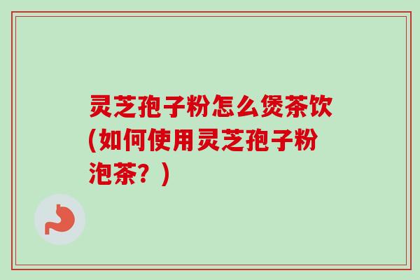 灵芝孢子粉怎么煲茶饮(如何使用灵芝孢子粉泡茶?)