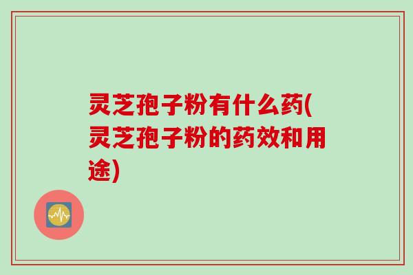 灵芝孢子粉有什么药(灵芝孢子粉的药效和用途)