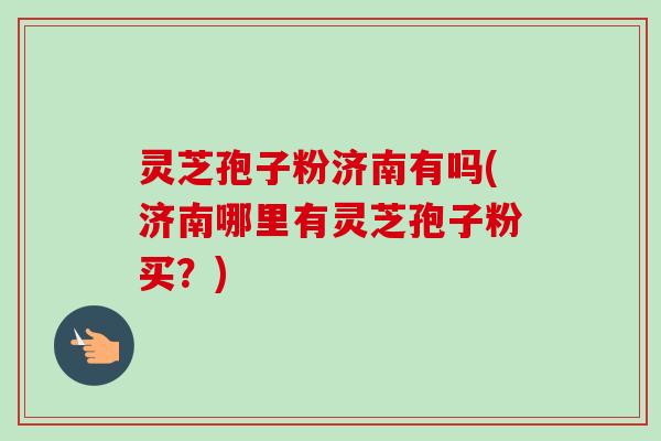灵芝孢子粉济南有吗(济南哪里有灵芝孢子粉买？)