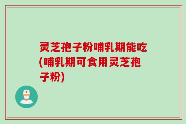 灵芝孢子粉哺乳期能吃(哺乳期可食用灵芝孢子粉)