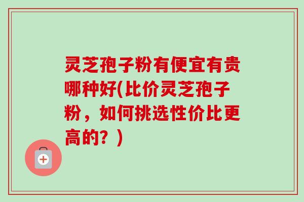 灵芝孢子粉有便宜有贵哪种好(比价灵芝孢子粉,如何挑选性价比更高的?)