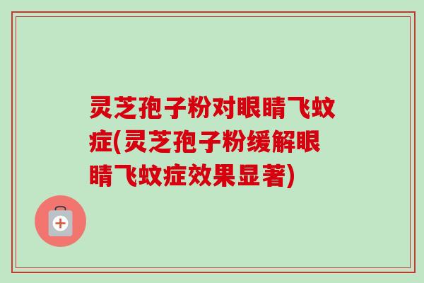 灵芝孢子粉对眼睛飞蚊症(灵芝孢子粉缓解眼睛飞蚊症效果显著)