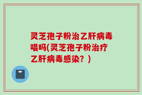 灵芝孢子粉治乙肝病毒唱吗(灵芝孢子粉治疗乙肝病毒感染？)