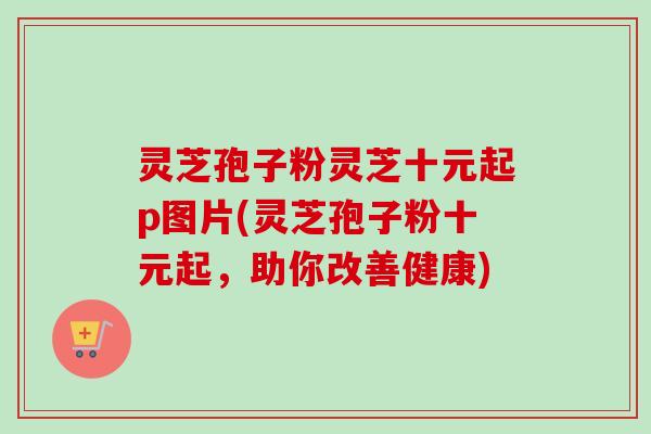 灵芝孢子粉灵芝十元起p图片(灵芝孢子粉十元起，助你改善健康)
