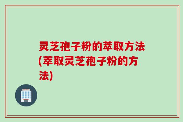 灵芝孢子粉的萃取方法(萃取灵芝孢子粉的方法)