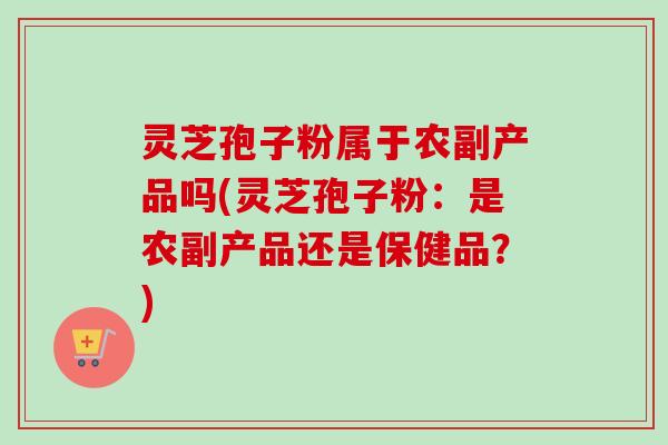 灵芝孢子粉属于农副产品吗(灵芝孢子粉：是农副产品还是保健品？)