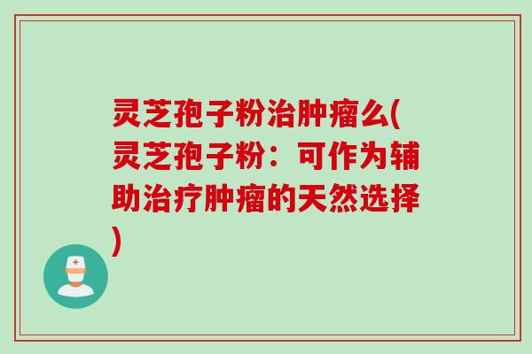 灵芝孢子粉治肿瘤么(灵芝孢子粉：可作为辅助治疗肿瘤的天然选择)