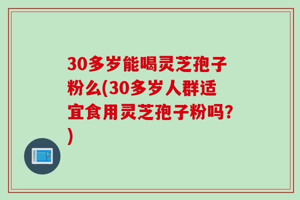 30多岁能喝灵芝孢子粉么(30多岁人群适宜食用灵芝孢子粉吗？)