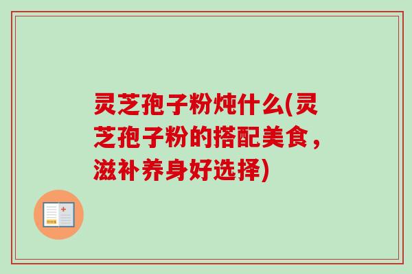 灵芝孢子粉炖什么(灵芝孢子粉的搭配美食，滋补养身好选择)