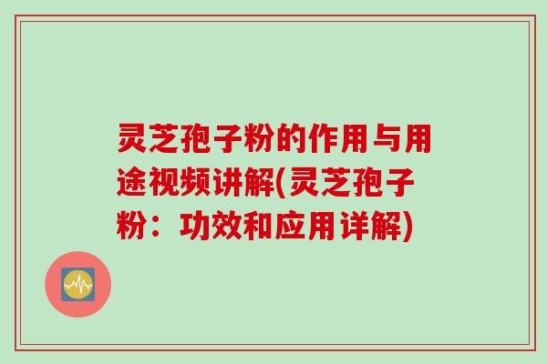 灵芝孢子粉的作用与用途视频讲解(灵芝孢子粉：功效和应用详解)