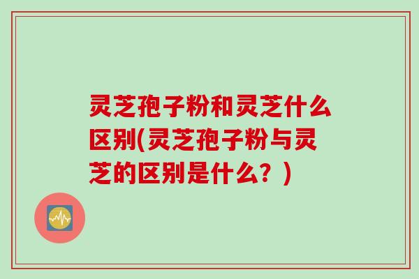 灵芝孢子粉和灵芝什么区别(灵芝孢子粉与灵芝的区别是什么？)