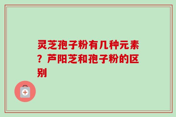 灵芝孢子粉有几种元素？芦阳芝和孢子粉的区别