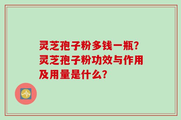 灵芝孢子粉多钱一瓶？灵芝孢子粉功效与作用及用量是什么？