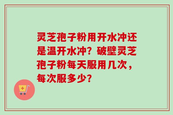 灵芝孢子粉用开水冲还是温开水冲？破壁灵芝孢子粉每天服用几次，每次服多少？