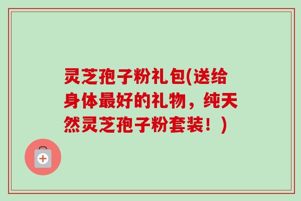 灵芝孢子粉礼包(送给身体最好的礼物,纯天然灵芝孢子粉套装!)