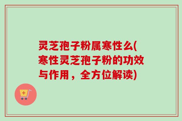灵芝孢子粉属寒性么(寒性灵芝孢子粉的功效与作用，全方位解读)