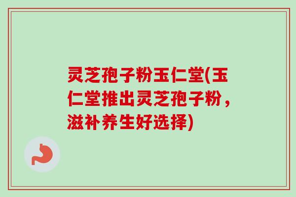 灵芝孢子粉玉仁堂(玉仁堂推出灵芝孢子粉，滋补养生好选择)