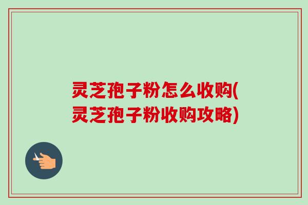 灵芝孢子粉怎么收购(灵芝孢子粉收购攻略)