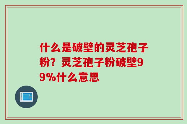 什么是破壁的灵芝孢子粉？灵芝孢子粉破壁99%什么意思