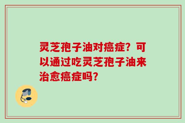 灵芝孢子油对癌症？可以通过吃灵芝孢子油来治愈癌症吗？