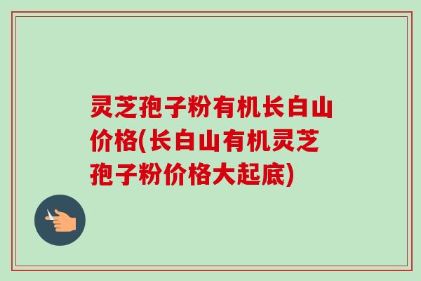 灵芝孢子粉有机长白山价格(长白山有机灵芝孢子粉价格大起底)