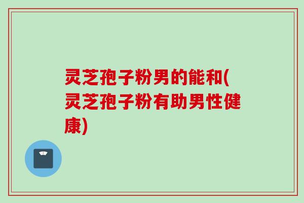 灵芝孢子粉男的能和(灵芝孢子粉有助男性健康)