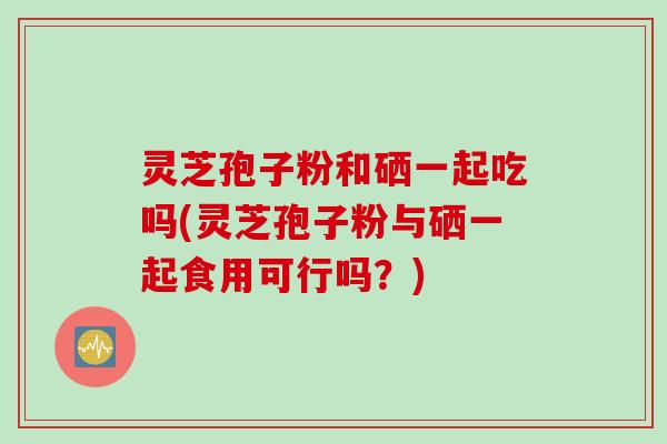 灵芝孢子粉和硒一起吃吗(灵芝孢子粉与硒一起食用可行吗?)