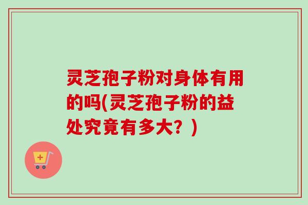 灵芝孢子粉对身体有用的吗(灵芝孢子粉的益处究竟有多大？)