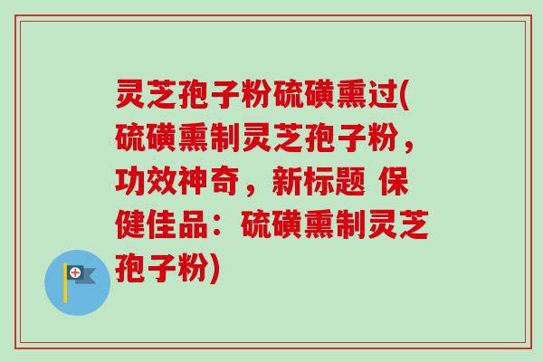 灵芝孢子粉硫磺熏过(硫磺熏制灵芝孢子粉,功效神奇,新标题 保健佳品:硫磺熏制灵芝孢子粉)