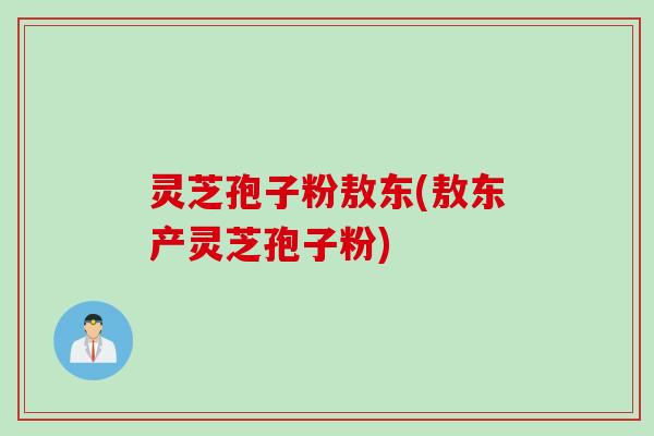 灵芝孢子粉敖东(敖东产灵芝孢子粉)