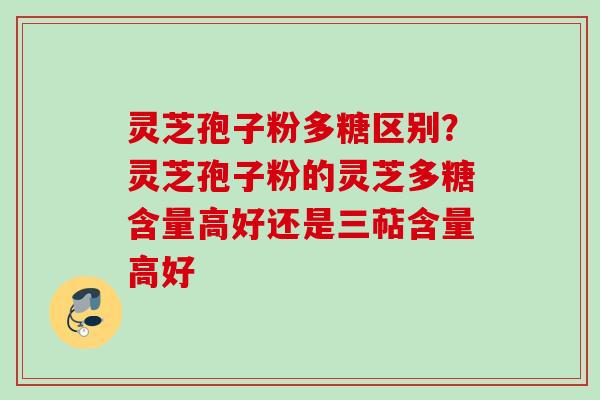 灵芝孢子粉多糖区别？灵芝孢子粉的灵芝多糖含量高好还是三萜含量高好