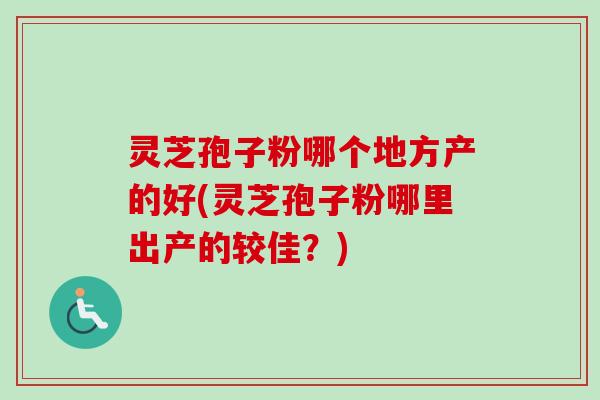 灵芝孢子粉哪个地方产的好(灵芝孢子粉哪里出产的较佳？)