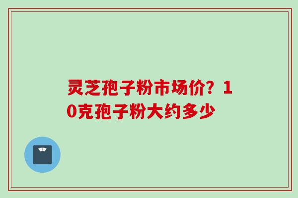 灵芝孢子粉市场价?10克孢子粉大约多少