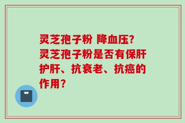 灵芝孢子粉 降血压？灵芝孢子粉是否有保肝护肝、抗衰老、抗癌的作用？