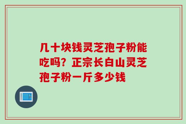 几十块钱灵芝孢子粉能吃吗？正宗长白山灵芝孢子粉一斤多少钱