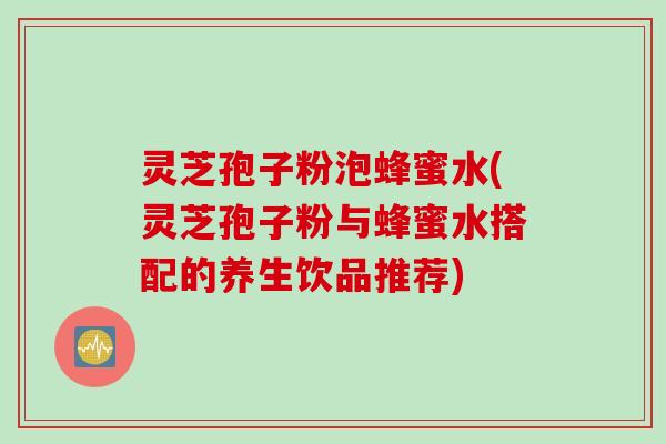 灵芝孢子粉泡蜂蜜水(灵芝孢子粉与蜂蜜水搭配的养生饮品推荐)