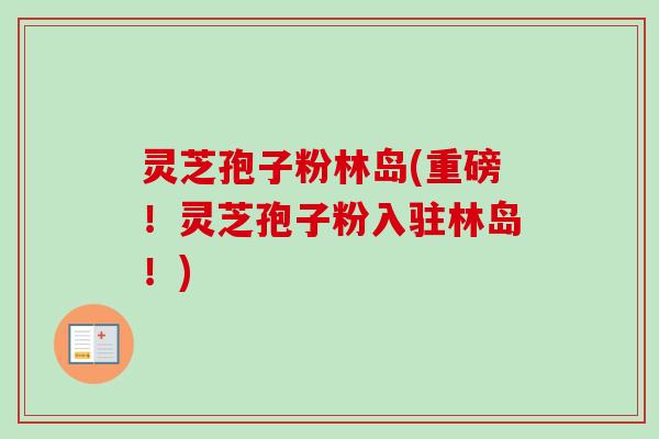 灵芝孢子粉林岛(重磅！灵芝孢子粉入驻林岛！)