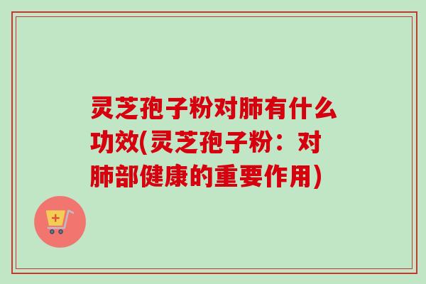 灵芝孢子粉对肺有什么功效(灵芝孢子粉：对肺部健康的重要作用)