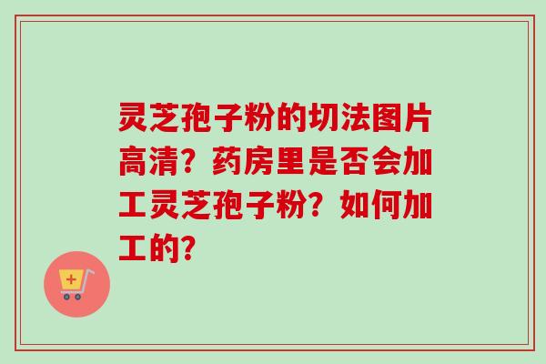 灵芝孢子粉的切法图片高清？药房里是否会加工灵芝孢子粉？如何加工的？