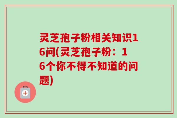 灵芝孢子粉相关知识16问(灵芝孢子粉：16个你不得不知道的问题)