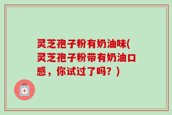 灵芝孢子粉有奶油味(灵芝孢子粉带有奶油口感，你试过了吗？)