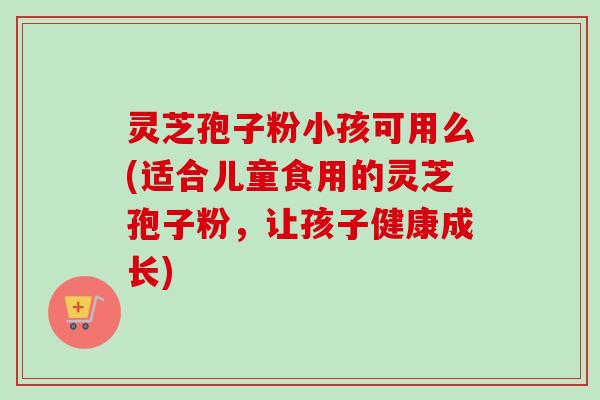 灵芝孢子粉小孩可用么(适合儿童食用的灵芝孢子粉，让孩子健康成长)