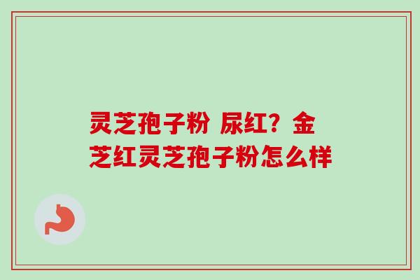 灵芝孢子粉 尿红?金芝红灵芝孢子粉怎么样 灵芝孢子粉 尿红?金芝红灵芝孢子粉怎么样