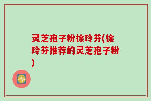 灵芝孢子粉徐玲芬(徐玲芬推荐的灵芝孢子粉)