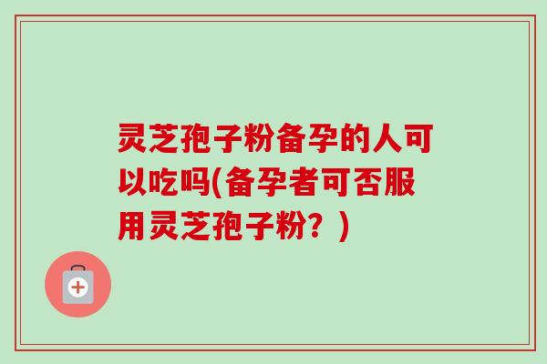灵芝孢子粉备孕的人可以吃吗(备孕者可否服用灵芝孢子粉？)