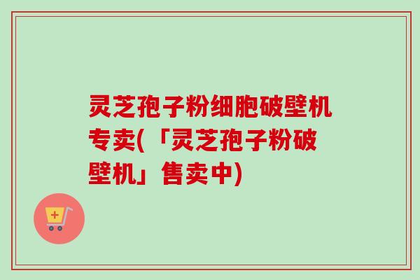 灵芝孢子粉细胞破壁机专卖(「灵芝孢子粉破壁机」售卖中)